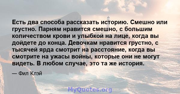 Есть два способа рассказать историю. Смешно или грустно. Парням нравится смешно, с большим количеством крови и улыбкой на лице, когда вы дойдете до конца. Девочкам нравится грустно, с тысячей ярда смотрит на расстояние, 