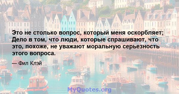 Это не столько вопрос, который меня оскорбляет; Дело в том, что люди, которые спрашивают, что это, похоже, не уважают моральную серьезность этого вопроса.