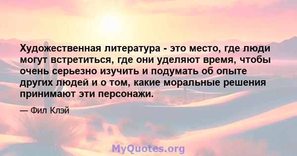 Художественная литература - это место, где люди могут встретиться, где они уделяют время, чтобы очень серьезно изучить и подумать об опыте других людей и о том, какие моральные решения принимают эти персонажи.