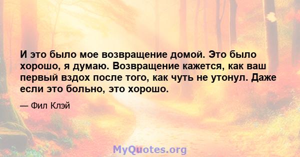 И это было мое возвращение домой. Это было хорошо, я думаю. Возвращение кажется, как ваш первый вздох после того, как чуть не утонул. Даже если это больно, это хорошо.