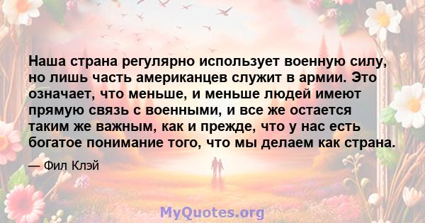 Наша страна регулярно использует военную силу, но лишь часть американцев служит в армии. Это означает, что меньше, и меньше людей имеют прямую связь с военными, и все же остается таким же важным, как и прежде, что у нас 