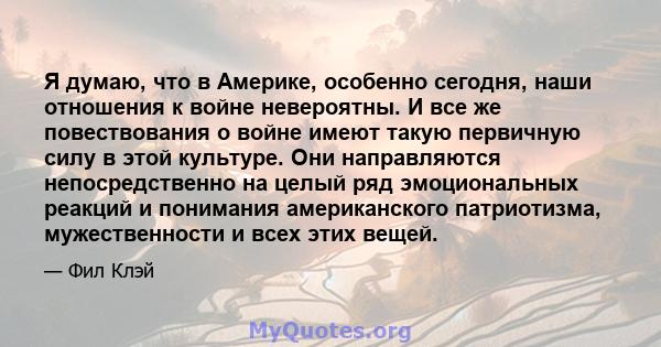 Я думаю, что в Америке, особенно сегодня, наши отношения к войне невероятны. И все же повествования о войне имеют такую ​​первичную силу в этой культуре. Они направляются непосредственно на целый ряд эмоциональных