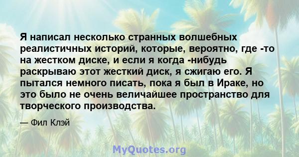 Я написал несколько странных волшебных реалистичных историй, которые, вероятно, где -то на жестком диске, и если я когда -нибудь раскрываю этот жесткий диск, я сжигаю его. Я пытался немного писать, пока я был в Ираке,