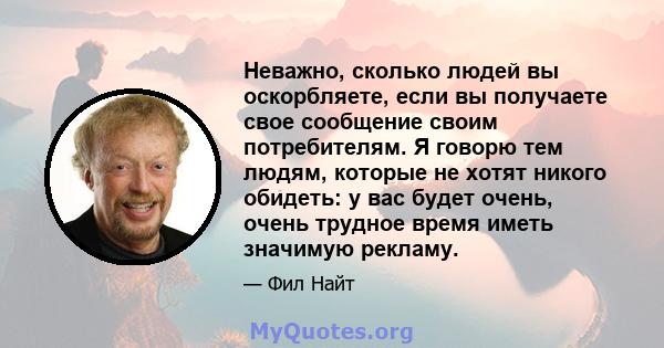 Неважно, сколько людей вы оскорбляете, если вы получаете свое сообщение своим потребителям. Я говорю тем людям, которые не хотят никого обидеть: у вас будет очень, очень трудное время иметь значимую рекламу.