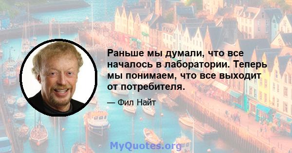 Раньше мы думали, что все началось в лаборатории. Теперь мы понимаем, что все выходит от потребителя.