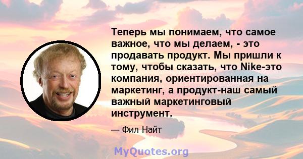 Теперь мы понимаем, что самое важное, что мы делаем, - это продавать продукт. Мы пришли к тому, чтобы сказать, что Nike-это компания, ориентированная на маркетинг, а продукт-наш самый важный маркетинговый инструмент.