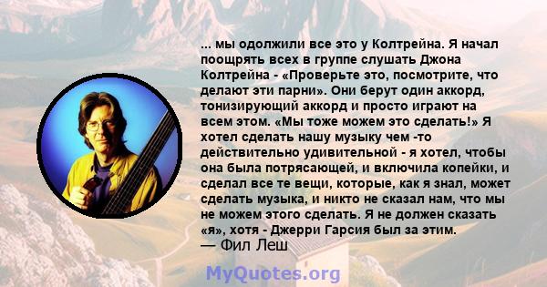 ... мы одолжили все это у Колтрейна. Я начал поощрять всех в группе слушать Джона Колтрейна - «Проверьте это, посмотрите, что делают эти парни». Они берут один аккорд, тонизирующий аккорд и просто играют на всем этом.