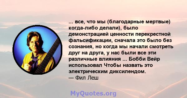 ... все, что мы (благодарные мертвые) когда-либо делали), было демонстрацией ценности перекрестной фальсификации, сначала это было без сознания, но когда мы начали смотреть друг на друга, у нас были все эти различные