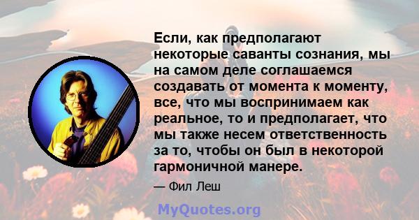 Если, как предполагают некоторые саванты сознания, мы на самом деле соглашаемся создавать от момента к моменту, все, что мы воспринимаем как реальное, то и предполагает, что мы также несем ответственность за то, чтобы