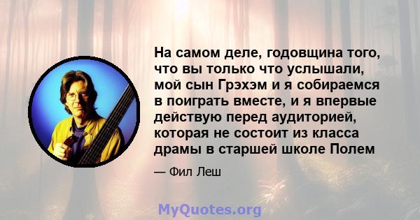 На самом деле, годовщина того, что вы только что услышали, мой сын Грэхэм и я собираемся в поиграть вместе, и я впервые действую перед аудиторией, которая не состоит из класса драмы в старшей школе Полем