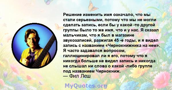 Решение изменить имя означало, что мы стали серьезными, потому что мы не могли сделать запись, если бы у какой -то другой группы было то же имя, что и у нас. Я сказал мальчикам, что я был в магазине звукозаписей,