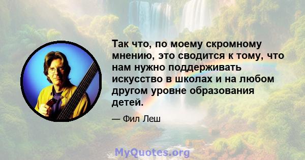 Так что, по моему скромному мнению, это сводится к тому, что нам нужно поддерживать искусство в школах и на любом другом уровне образования детей.