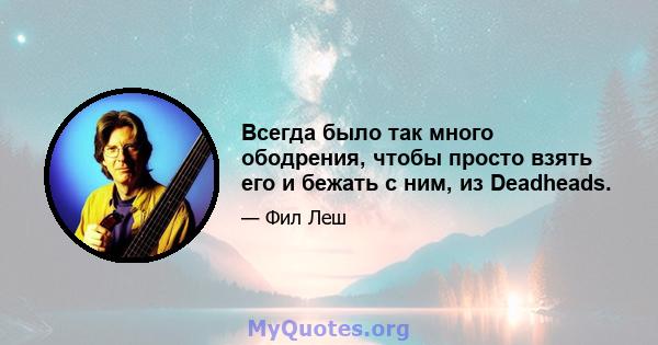 Всегда было так много ободрения, чтобы просто взять его и бежать с ним, из Deadheads.