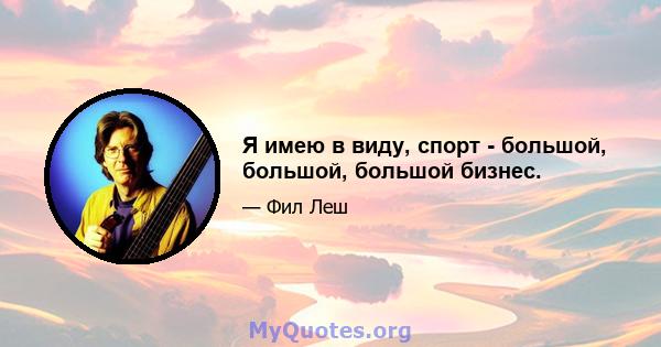 Я имею в виду, спорт - большой, большой, большой бизнес.