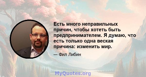 Есть много неправильных причин, чтобы хотеть быть предпринимателем. Я думаю, что есть только одна веская причина: изменить мир.