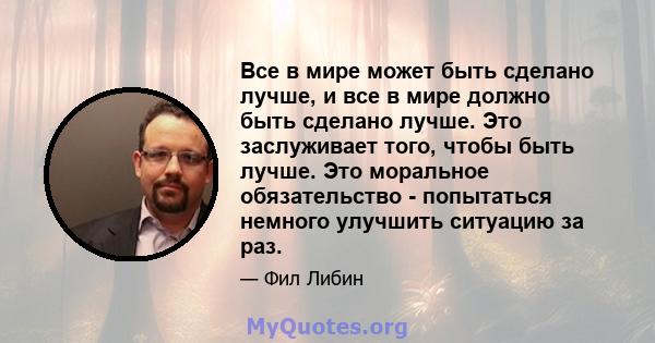 Все в мире может быть сделано лучше, и все в мире должно быть сделано лучше. Это заслуживает того, чтобы быть лучше. Это моральное обязательство - попытаться немного улучшить ситуацию за раз.