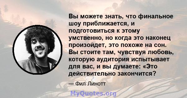 Вы можете знать, что финальное шоу приближается, и подготовиться к этому умственно, но когда это наконец произойдет, это похоже на сон. Вы стоите там, чувствуя любовь, которую аудитория испытывает для вас, и вы думаете: 