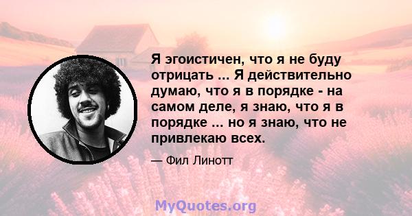 Я эгоистичен, что я не буду отрицать ... Я действительно думаю, что я в порядке - на самом деле, я знаю, что я в порядке ... но я знаю, что не привлекаю всех.