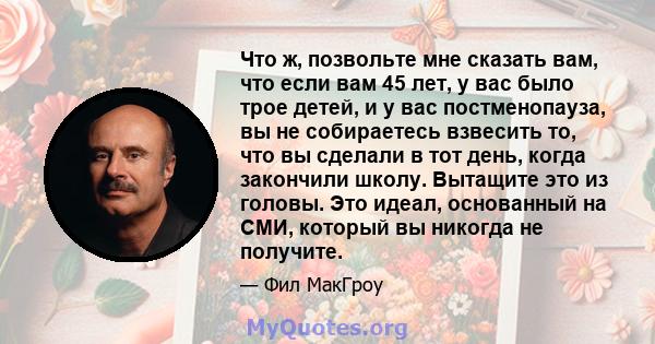 Что ж, позвольте мне сказать вам, что если вам 45 лет, у вас было трое детей, и у вас постменопауза, вы не собираетесь взвесить то, что вы сделали в тот день, когда закончили школу. Вытащите это из головы. Это идеал,