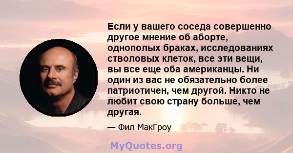 Если у вашего соседа совершенно другое мнение об аборте, однополых браках, исследованиях стволовых клеток, все эти вещи, вы все еще оба американцы. Ни один из вас не обязательно более патриотичен, чем другой. Никто не