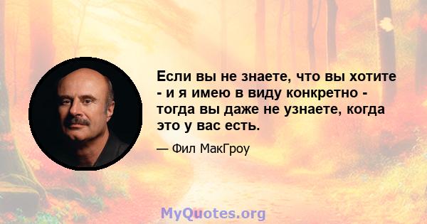 Если вы не знаете, что вы хотите - и я имею в виду конкретно - тогда вы даже не узнаете, когда это у вас есть.