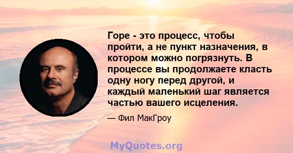 Горе - это процесс, чтобы пройти, а не пункт назначения, в котором можно погрязнуть. В процессе вы продолжаете класть одну ногу перед другой, и каждый маленький шаг является частью вашего исцеления.