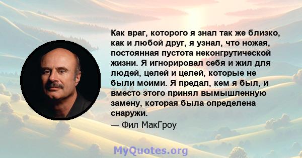 Как враг, которого я знал так же близко, как и любой друг, я узнал, что ножая, постоянная пустота неконгрутической жизни. Я игнорировал себя и жил для людей, целей и целей, которые не были моими. Я предал, кем я был, и