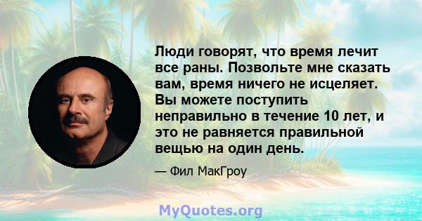 Люди говорят, что время лечит все раны. Позвольте мне сказать вам, время ничего не исцеляет. Вы можете поступить неправильно в течение 10 лет, и это не равняется правильной вещью на один день.