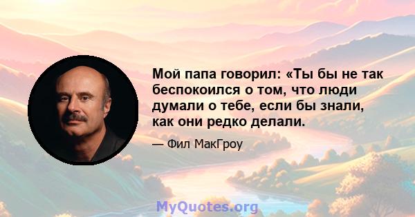 Мой папа говорил: «Ты бы не так беспокоился о том, что люди думали о тебе, если бы знали, как они редко делали.