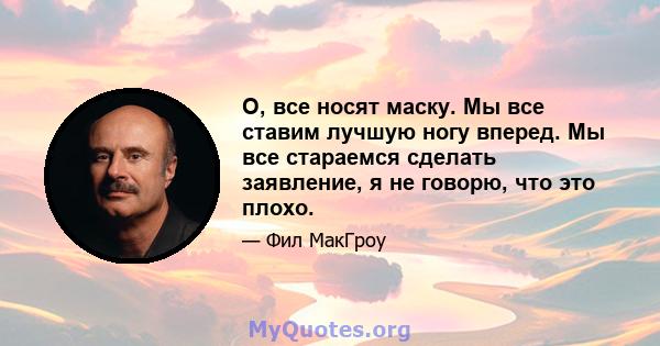 О, все носят маску. Мы все ставим лучшую ногу вперед. Мы все стараемся сделать заявление, я не говорю, что это плохо.