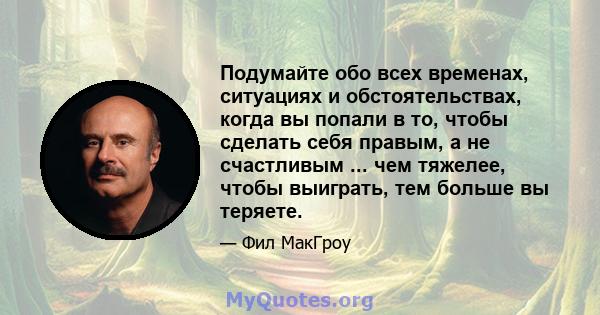 Подумайте обо всех временах, ситуациях и обстоятельствах, когда вы попали в то, чтобы сделать себя правым, а не счастливым ... чем тяжелее, чтобы выиграть, тем больше вы теряете.