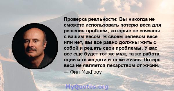 Проверка реальности: Вы никогда не сможете использовать потерю веса для решения проблем, которые не связаны с вашим весом. В своем целевом весе или нет, вы все равно должны жить с собой и решать свои проблемы. У вас все 