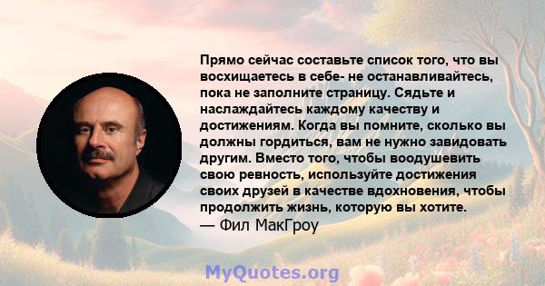 Прямо сейчас составьте список того, что вы восхищаетесь в себе- не останавливайтесь, пока не заполните страницу. Сядьте и наслаждайтесь каждому качеству и достижениям. Когда вы помните, сколько вы должны гордиться, вам