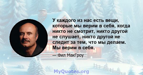 У каждого из нас есть вещи, которые мы верим в себя, когда никто не смотрит, никто другой не слушает, никто другой не следит за тем, что мы делаем. Мы верим в себя.