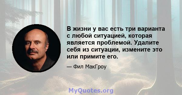 В жизни у вас есть три варианта с любой ситуацией, которая является проблемой. Удалите себя из ситуации, измените это или примите его.