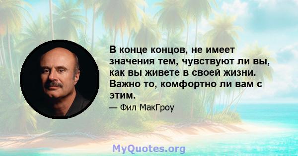 В конце концов, не имеет значения тем, чувствуют ли вы, как вы живете в своей жизни. Важно то, комфортно ли вам с этим.