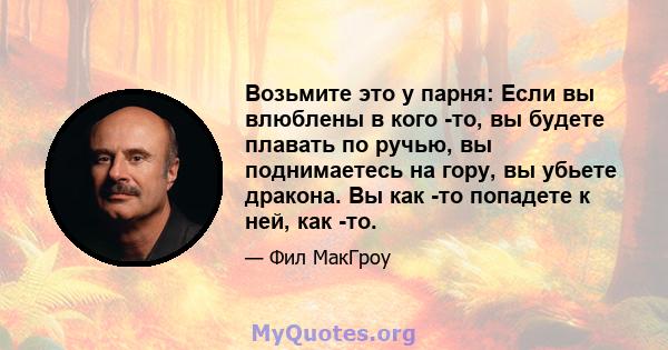 Возьмите это у парня: Если вы влюблены в кого -то, вы будете плавать по ручью, вы поднимаетесь на гору, вы убьете дракона. Вы как -то попадете к ней, как -то.