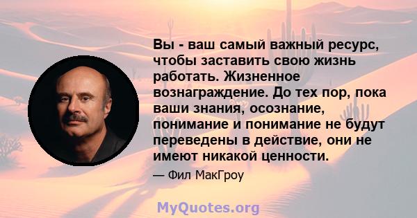 Вы - ваш самый важный ресурс, чтобы заставить свою жизнь работать. Жизненное вознаграждение. До тех пор, пока ваши знания, осознание, понимание и понимание не будут переведены в действие, они не имеют никакой ценности.