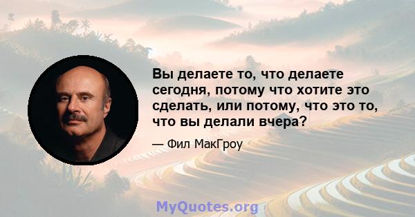 Вы делаете то, что делаете сегодня, потому что хотите это сделать, или потому, что это то, что вы делали вчера?