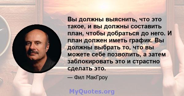 Вы должны выяснить, что это такое, и вы должны составить план, чтобы добраться до него. И план должен иметь график. Вы должны выбрать то, что вы можете себе позволить, а затем заблокировать это и страстно сделать это.