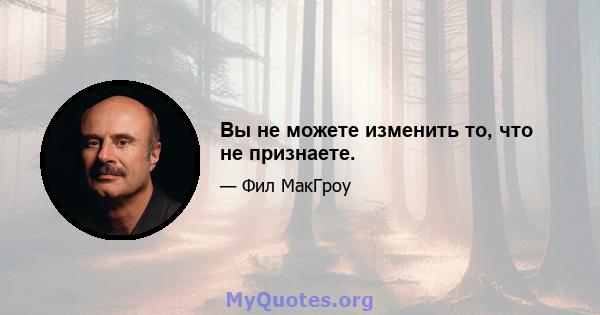 Вы не можете изменить то, что не признаете.