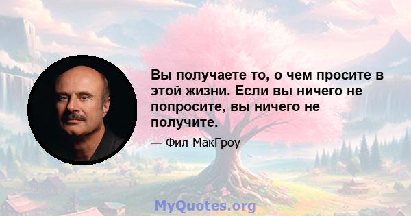 Вы получаете то, о чем просите в этой жизни. Если вы ничего не попросите, вы ничего не получите.