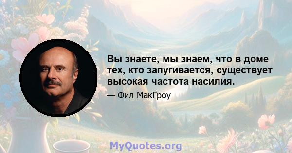 Вы знаете, мы знаем, что в доме тех, кто запугивается, существует высокая частота насилия.