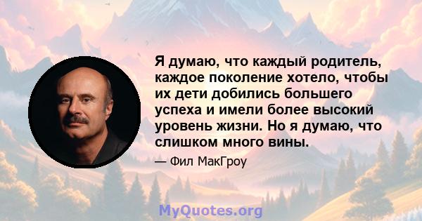 Я думаю, что каждый родитель, каждое поколение хотело, чтобы их дети добились большего успеха и имели более высокий уровень жизни. Но я думаю, что слишком много вины.