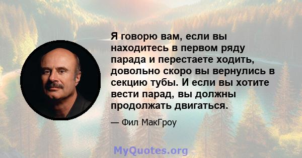 Я говорю вам, если вы находитесь в первом ряду парада и перестаете ходить, довольно скоро вы вернулись в секцию тубы. И если вы хотите вести парад, вы должны продолжать двигаться.