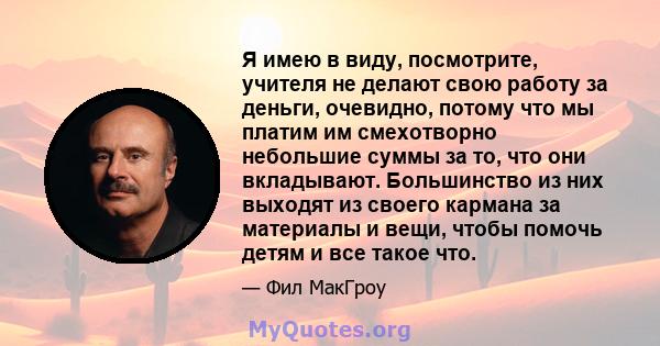 Я имею в виду, посмотрите, учителя не делают свою работу за деньги, очевидно, потому что мы платим им смехотворно небольшие суммы за то, что они вкладывают. Большинство из них выходят из своего кармана за материалы и