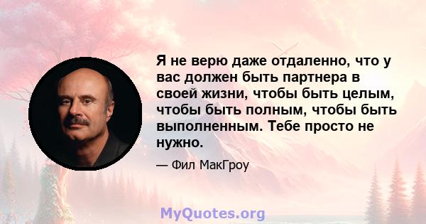 Я не верю даже отдаленно, что у вас должен быть партнера в своей жизни, чтобы быть целым, чтобы быть полным, чтобы быть выполненным. Тебе просто не нужно.