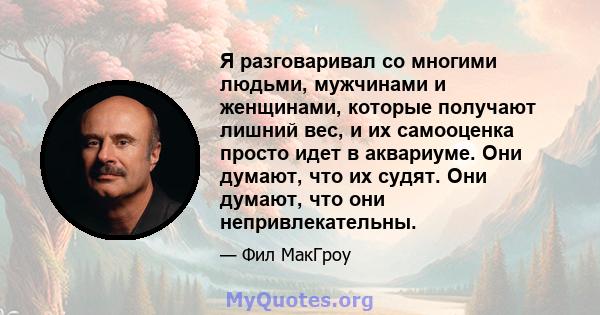 Я разговаривал со многими людьми, мужчинами и женщинами, которые получают лишний вес, и их самооценка просто идет в аквариуме. Они думают, что их судят. Они думают, что они непривлекательны.