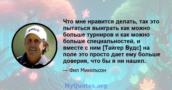 Что мне нравится делать, так это пытаться выиграть как можно больше турниров и как можно больше специальностей, и вместе с ним [Тайгер Вудс] на поле это просто дает ему больше доверия, что бы я ни нашел.