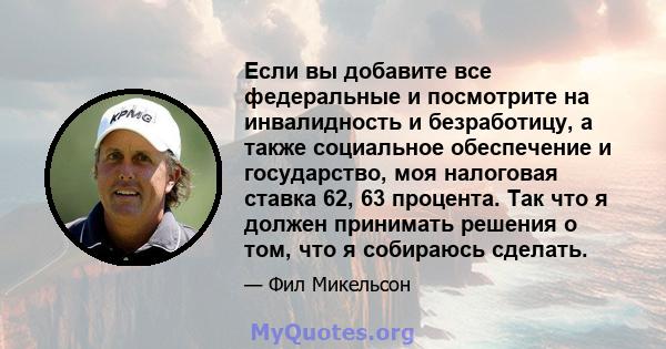 Если вы добавите все федеральные и посмотрите на инвалидность и безработицу, а также социальное обеспечение и государство, моя налоговая ставка 62, 63 процента. Так что я должен принимать решения о том, что я собираюсь